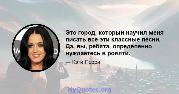 Это город, который научил меня писать все эти классные песни. Да, вы, ребята, определенно нуждаетесь в роялти.