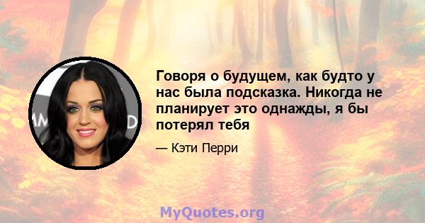 Говоря о будущем, как будто у нас была подсказка. Никогда не планирует это однажды, я бы потерял тебя