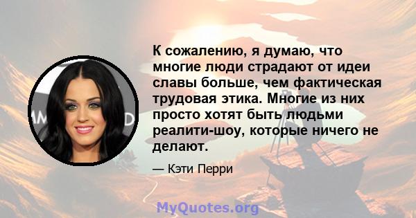 К сожалению, я думаю, что многие люди страдают от идеи славы больше, чем фактическая трудовая этика. Многие из них просто хотят быть людьми реалити-шоу, которые ничего не делают.