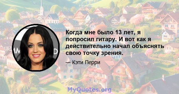 Когда мне было 13 лет, я попросил гитару. И вот как я действительно начал объяснять свою точку зрения.