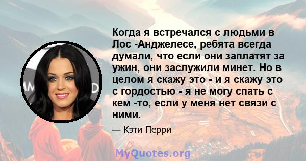 Когда я встречался с людьми в Лос -Анджелесе, ребята всегда думали, что если они заплатят за ужин, они заслужили минет. Но в целом я скажу это - и я скажу это с гордостью - я не могу спать с кем -то, если у меня нет