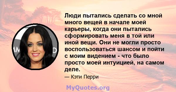 Люди пытались сделать со мной много вещей в начале моей карьеры, когда они пытались сформировать меня в той или иной вещи. Они не могли просто воспользоваться шансом и пойти с моим видением - что было просто моей