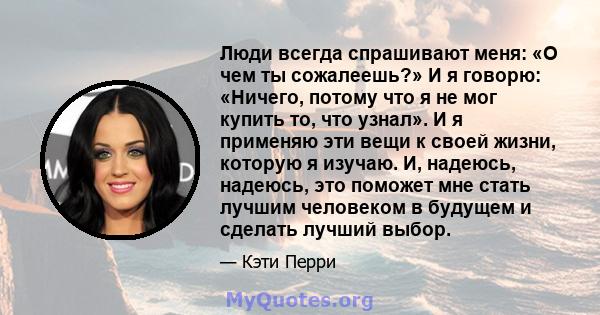 Люди всегда спрашивают меня: «О чем ты сожалеешь?» И я говорю: «Ничего, потому что я не мог купить то, что узнал». И я применяю эти вещи к своей жизни, которую я изучаю. И, надеюсь, надеюсь, это поможет мне стать лучшим 