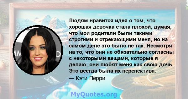 Людям нравится идея о том, что хорошая девочка стала плохой, думая, что мои родители были такими строгими и отрекающими меня, но на самом деле это было не так. Несмотря на то, что они не обязательно согласны с