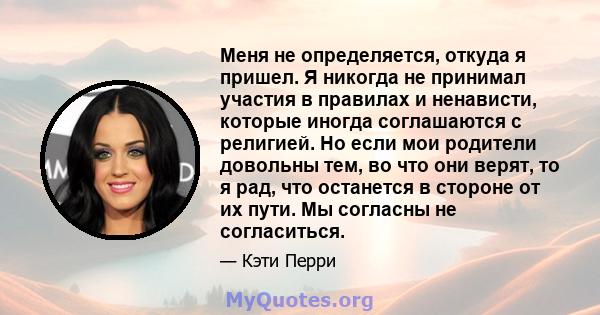 Меня не определяется, откуда я пришел. Я никогда не принимал участия в правилах и ненависти, которые иногда соглашаются с религией. Но если мои родители довольны тем, во что они верят, то я рад, что останется в стороне