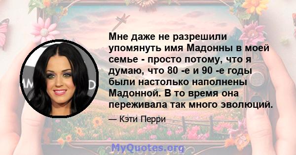 Мне даже не разрешили упомянуть имя Мадонны в моей семье - просто потому, что я думаю, что 80 -е и 90 -е годы были настолько наполнены Мадонной. В то время она переживала так много эволюций.