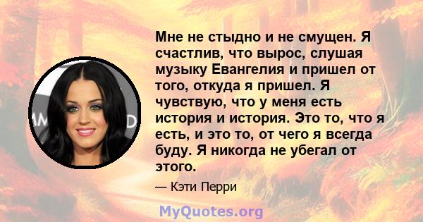 Мне не стыдно и не смущен. Я счастлив, что вырос, слушая музыку Евангелия и пришел от того, откуда я пришел. Я чувствую, что у меня есть история и история. Это то, что я есть, и это то, от чего я всегда буду. Я никогда