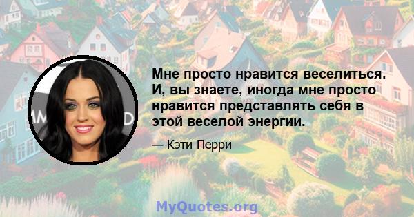 Мне просто нравится веселиться. И, вы знаете, иногда мне просто нравится представлять себя в этой веселой энергии.