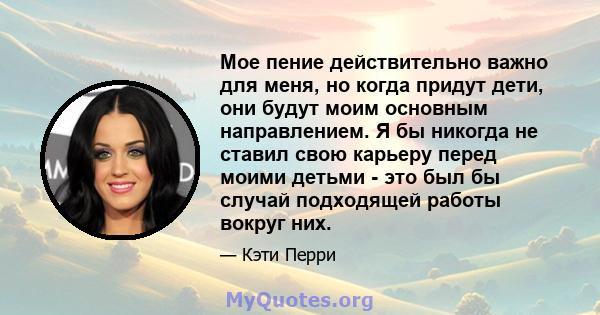 Мое пение действительно важно для меня, но когда придут дети, они будут моим основным направлением. Я бы никогда не ставил свою карьеру перед моими детьми - это был бы случай подходящей работы вокруг них.