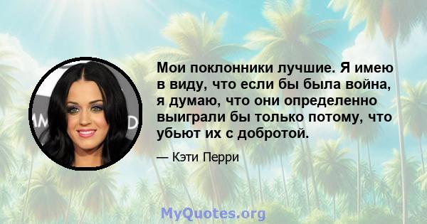 Мои поклонники лучшие. Я имею в виду, что если бы была война, я думаю, что они определенно выиграли бы только потому, что убьют их с добротой.