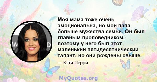 Моя мама тоже очень эмоциональна, но мой папа больше мужества семьи. Он был главным проповедником, поэтому у него был этот маленький пятидесятнический талант, но они рождены свыше.