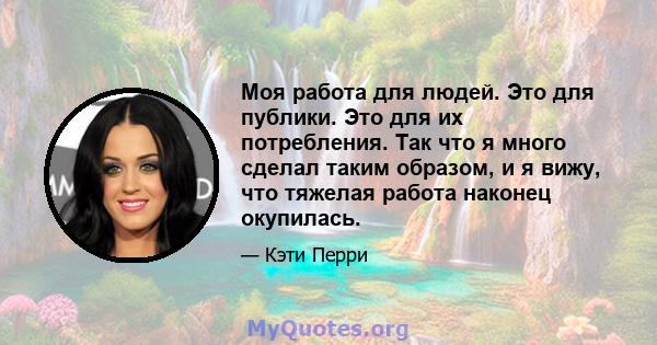 Моя работа для людей. Это для публики. Это для их потребления. Так что я много сделал таким образом, и я вижу, что тяжелая работа наконец окупилась.