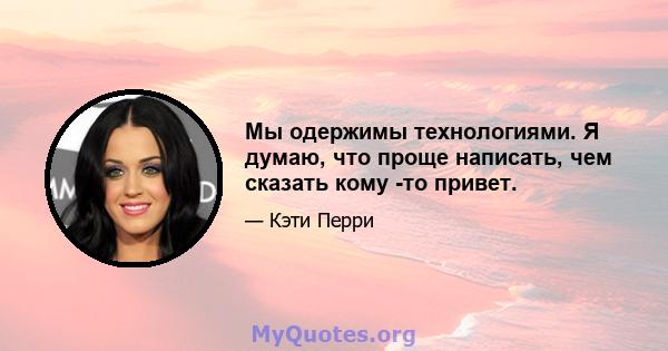 Мы одержимы технологиями. Я думаю, что проще написать, чем сказать кому -то привет.