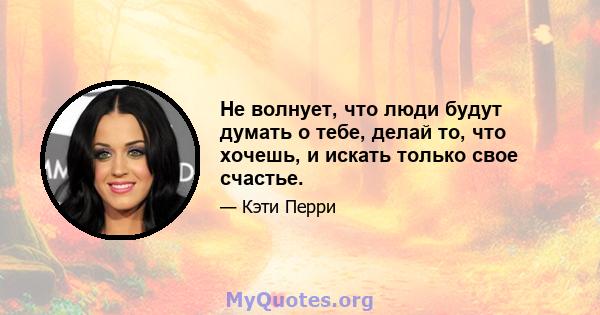 Не волнует, что люди будут думать о тебе, делай то, что хочешь, и искать только свое счастье.