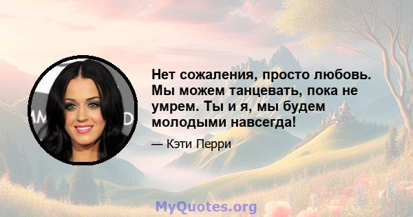 Нет сожаления, просто любовь. Мы можем танцевать, пока не умрем. Ты и я, мы будем молодыми навсегда!