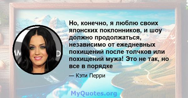 Но, конечно, я люблю своих японских поклонников, и шоу должно продолжаться, независимо от ежедневных похищений после толчков или похищений мужа! Это не так, но все в порядке