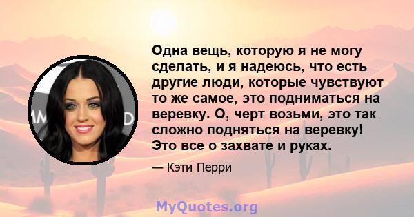 Одна вещь, которую я не могу сделать, и я надеюсь, что есть другие люди, которые чувствуют то же самое, это подниматься на веревку. О, черт возьми, это так сложно подняться на веревку! Это все о захвате и руках.