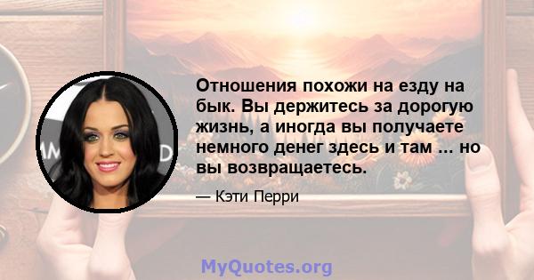 Отношения похожи на езду на бык. Вы держитесь за дорогую жизнь, а иногда вы получаете немного денег здесь и там ... но вы возвращаетесь.