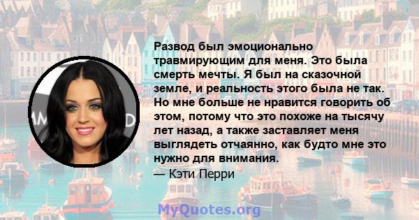 Развод был эмоционально травмирующим для меня. Это была смерть мечты. Я был на сказочной земле, и реальность этого была не так. Но мне больше не нравится говорить об этом, потому что это похоже на тысячу лет назад, а