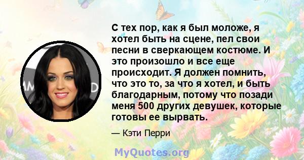 С тех пор, как я был моложе, я хотел быть на сцене, пел свои песни в сверкающем костюме. И это произошло и все еще происходит. Я должен помнить, что это то, за что я хотел, и быть благодарным, потому что позади меня 500 