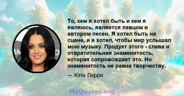 То, кем я хотел быть и кем я являюсь, является певцом и автором песен. Я хотел быть на сцене, и я хотел, чтобы мир услышал мою музыку. Продукт этого - слава и отвратительная знаменитость, которая сопровождает это. Но