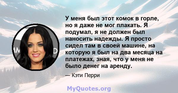 У меня был этот комок в горле, но я даже не мог плакать. Я подумал, я не должен был наносить надежды. Я просто сидел там в своей машине, на которую я был на два месяца на платежах, зная, что у меня не было денег на