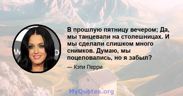 В прошлую пятницу вечером; Да, мы танцевали на столешницах. И мы сделали слишком много снимков. Думаю, мы поцеловались, но я забыл?