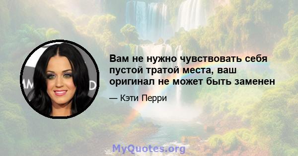 Вам не нужно чувствовать себя пустой тратой места, ваш оригинал не может быть заменен