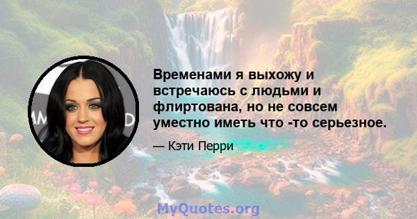 Временами я выхожу и встречаюсь с людьми и флиртована, но не совсем уместно иметь что -то серьезное.