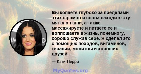 Вы копаете глубоко за пределами этих шрамов и снова находите эту мягкую ткани, а также массажируете и питаете ее и воплощаете в жизнь, понемногу, хорошо служив себе. Я сделал это с помощью походов, витаминов, терапии,