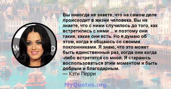 Вы никогда не знаете, что на самом деле происходит в жизни человека. Вы не знаете, что с ними случилось до того, как встретились с ними ... и поэтому они такие, какие они есть. Но я думаю об этом, когда я общаюсь со