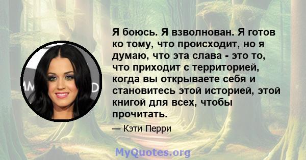 Я боюсь. Я взволнован. Я готов ко тому, что происходит, но я думаю, что эта слава - это то, что приходит с территорией, когда вы открываете себя и становитесь этой историей, этой книгой для всех, чтобы прочитать.