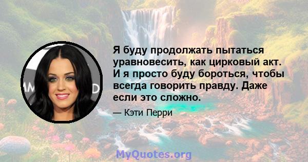 Я буду продолжать пытаться уравновесить, как цирковый акт. И я просто буду бороться, чтобы всегда говорить правду. Даже если это сложно.