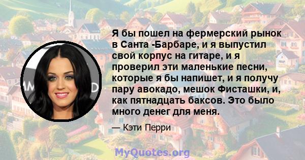 Я бы пошел на фермерский рынок в Санта -Барбаре, и я выпустил свой корпус на гитаре, и я проверил эти маленькие песни, которые я бы напишет, и я получу пару авокадо, мешок Фисташки, и, как пятнадцать баксов. Это было