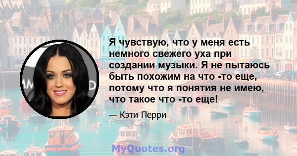 Я чувствую, что у меня есть немного свежего уха при создании музыки. Я не пытаюсь быть похожим на что -то еще, потому что я понятия не имею, что такое что -то еще!