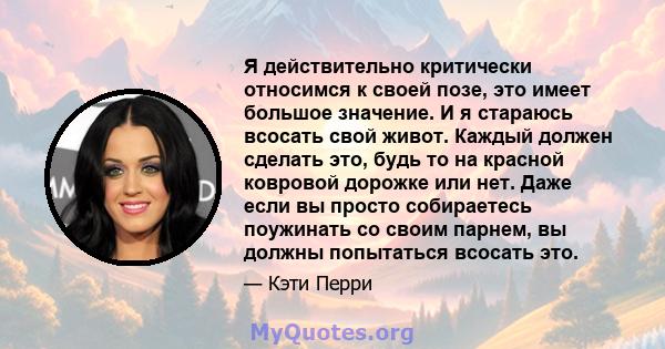 Я действительно критически относимся к своей позе, это имеет большое значение. И я стараюсь всосать свой живот. Каждый должен сделать это, будь то на красной ковровой дорожке или нет. Даже если вы просто собираетесь