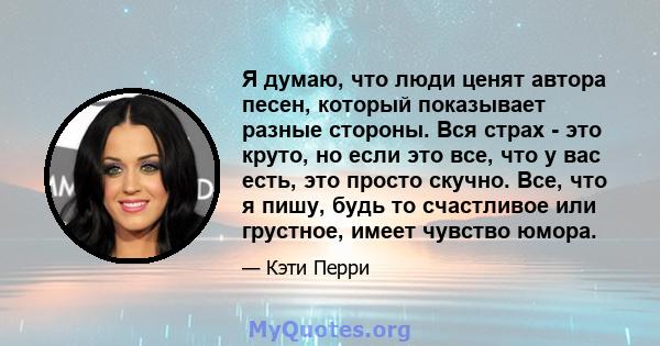 Я думаю, что люди ценят автора песен, который показывает разные стороны. Вся страх - это круто, но если это все, что у вас есть, это просто скучно. Все, что я пишу, будь то счастливое или грустное, имеет чувство юмора.