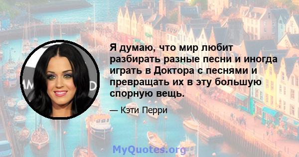 Я думаю, что мир любит разбирать разные песни и иногда играть в Доктора с песнями и превращать их в эту большую спорную вещь.