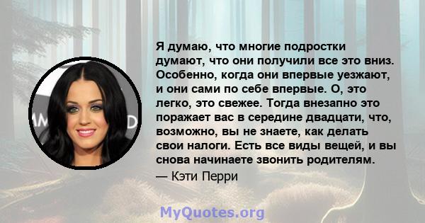 Я думаю, что многие подростки думают, что они получили все это вниз. Особенно, когда они впервые уезжают, и они сами по себе впервые. О, это легко, это свежее. Тогда внезапно это поражает вас в середине двадцати, что,