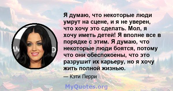 Я думаю, что некоторые люди умрут на сцене, и я не уверен, что хочу это сделать. Мол, я хочу иметь детей! Я вполне все в порядке с этим. Я думаю, что некоторые люди боятся, потому что они обеспокоены, что это разрушит