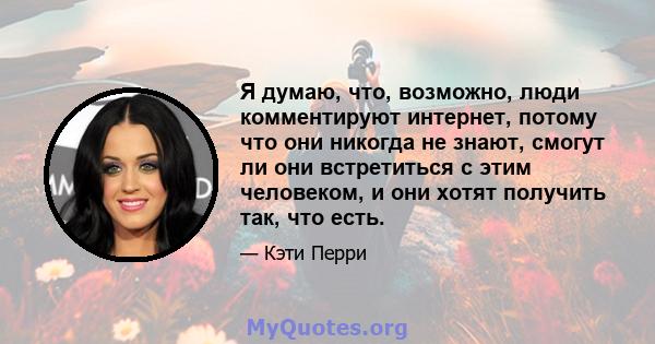 Я думаю, что, возможно, люди комментируют интернет, потому что они никогда не знают, смогут ли они встретиться с этим человеком, и они хотят получить так, что есть.