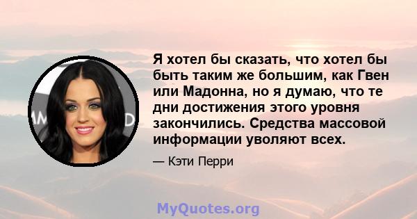 Я хотел бы сказать, что хотел бы быть таким же большим, как Гвен или Мадонна, но я думаю, что те дни достижения этого уровня закончились. Средства массовой информации уволяют всех.