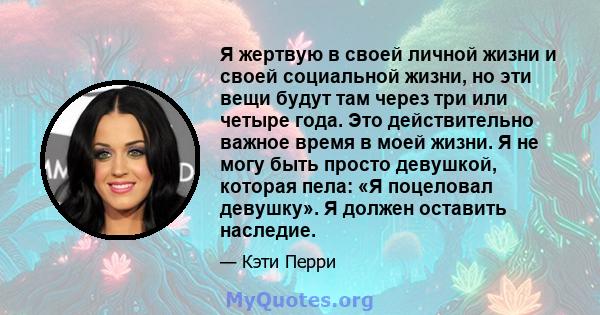 Я жертвую в своей личной жизни и своей социальной жизни, но эти вещи будут там через три или четыре года. Это действительно важное время в моей жизни. Я не могу быть просто девушкой, которая пела: «Я поцеловал девушку». 