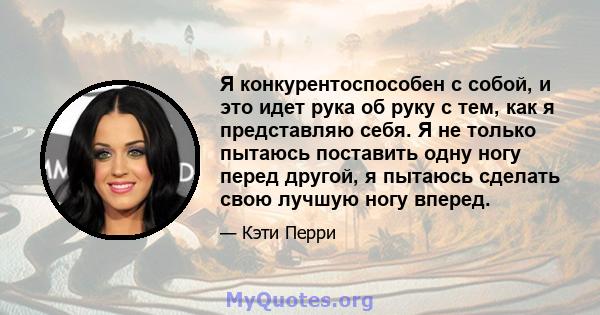 Я конкурентоспособен с собой, и это идет рука об руку с тем, как я представляю себя. Я не только пытаюсь поставить одну ногу перед другой, я пытаюсь сделать свою лучшую ногу вперед.