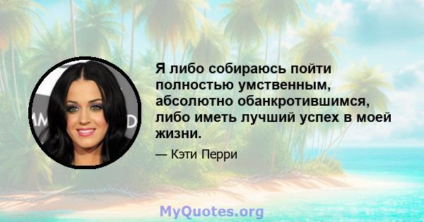 Я либо собираюсь пойти полностью умственным, абсолютно обанкротившимся, либо иметь лучший успех в моей жизни.