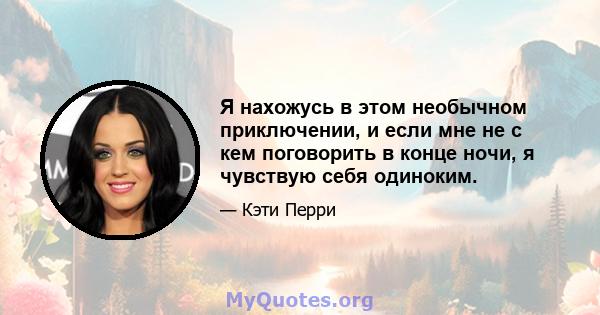 Я нахожусь в этом необычном приключении, и если мне не с кем поговорить в конце ночи, я чувствую себя одиноким.