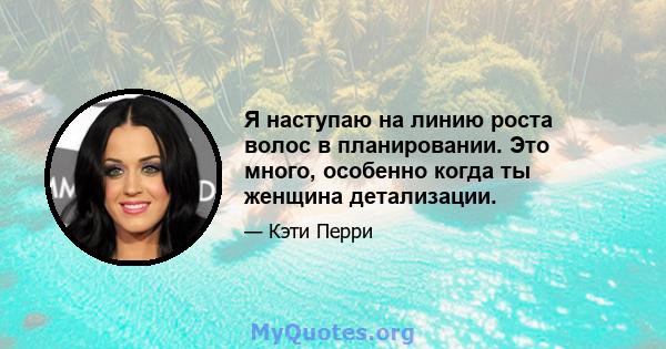 Я наступаю на линию роста волос в планировании. Это много, особенно когда ты женщина детализации.