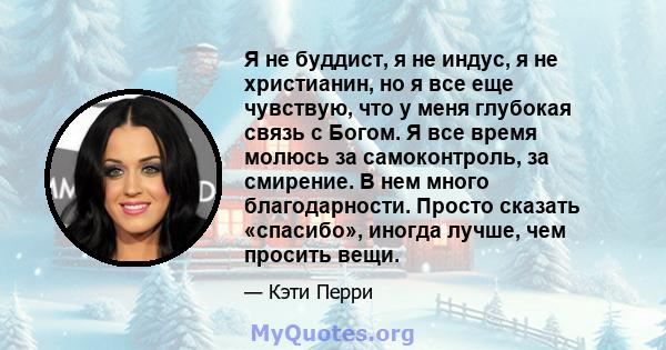 Я не буддист, я не индус, я не христианин, но я все еще чувствую, что у меня глубокая связь с Богом. Я все время молюсь за самоконтроль, за смирение. В нем много благодарности. Просто сказать «спасибо», иногда лучше,