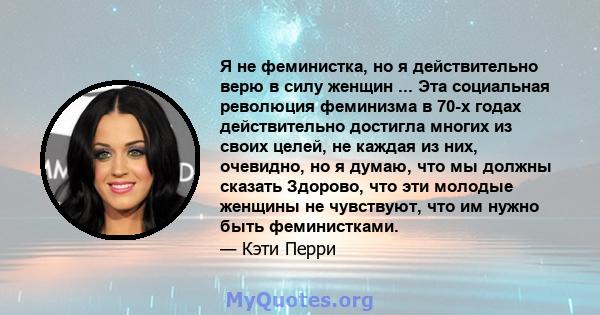 Я не феминистка, но я действительно верю в силу женщин ... Эта социальная революция феминизма в 70-х годах действительно достигла многих из своих целей, не каждая из них, очевидно, но я думаю, что мы должны сказать