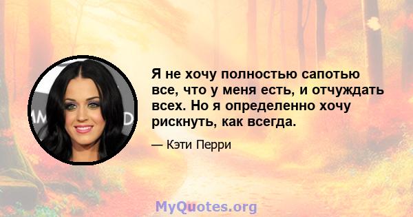 Я не хочу полностью сапотью все, что у меня есть, и отчуждать всех. Но я определенно хочу рискнуть, как всегда.